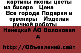 картины,иконы,цветы из бисера › Цена ­ 2 000 - Все города Подарки и сувениры » Изделия ручной работы   . Ненецкий АО,Волоковая д.